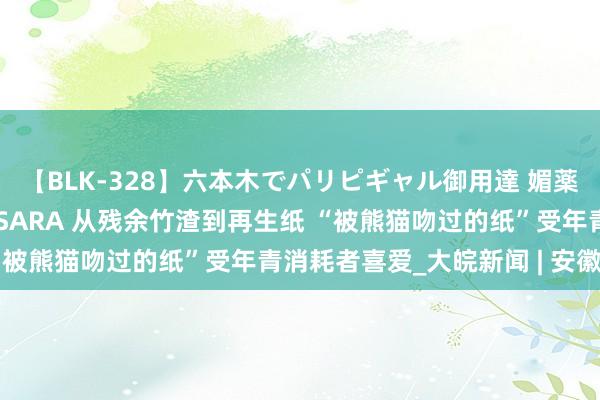 【BLK-328】六本木でパリピギャル御用達 媚薬悶絶オイルマッサージ SARA 从残余竹渣到再生纸 “被熊猫吻过的纸”受年青消耗者喜爱_大皖新闻 | 安徽网