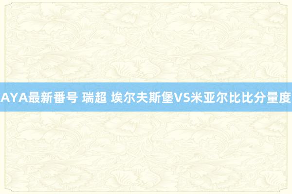 AYA最新番号 瑞超 埃尔夫斯堡VS米亚尔比比分量度