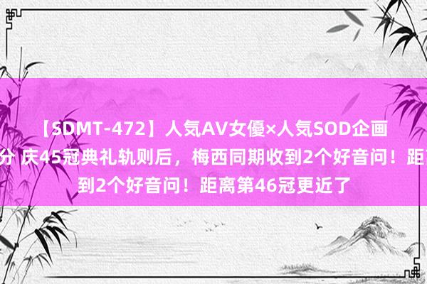 【SDMT-472】人気AV女優×人気SOD企画 女優祭7時間40分 庆45冠典礼轨则后，梅西同期收到2个好音问！距离第46冠更近了