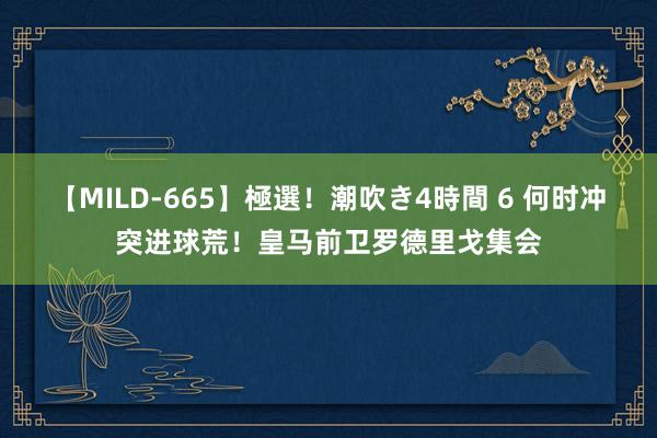 【MILD-665】極選！潮吹き4時間 6 何时冲突进球荒！皇马前卫罗德里戈集会