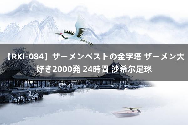 【RKI-084】ザーメンベストの金字塔 ザーメン大好き2000発 24時間 沙希尔足球