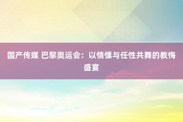 国产传媒 巴黎奥运会：以情愫与任性共舞的教悔盛宴