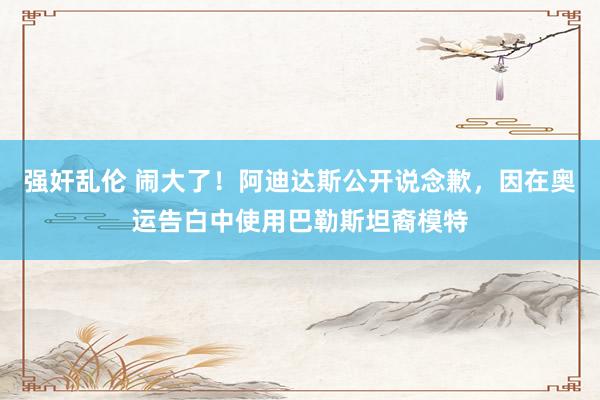 强奸乱伦 闹大了！阿迪达斯公开说念歉，因在奥运告白中使用巴勒斯坦裔模特