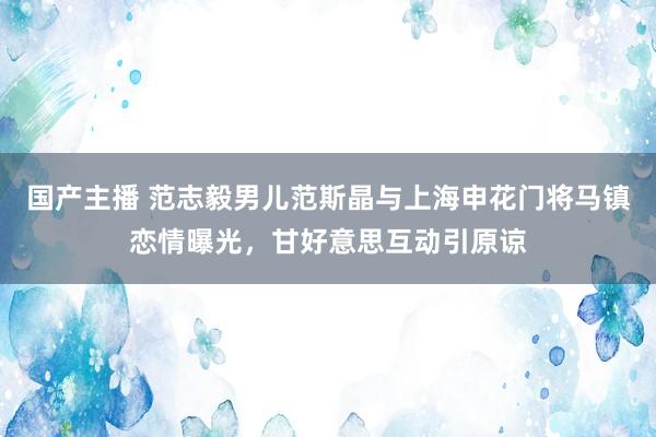 国产主播 范志毅男儿范斯晶与上海申花门将马镇恋情曝光，甘好意思互动引原谅