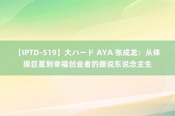 【IPTD-519】大ハード AYA 张成龙：从体操巨星到幸福创业者的据说东说念主生