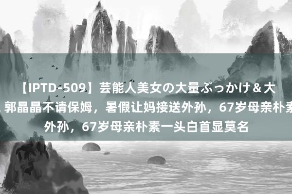 【IPTD-509】芸能人美女の大量ぶっかけ＆大量ごっくん AYA 郭晶晶不请保姆，暑假让妈接送外孙，67岁母亲朴素一头白首显莫名