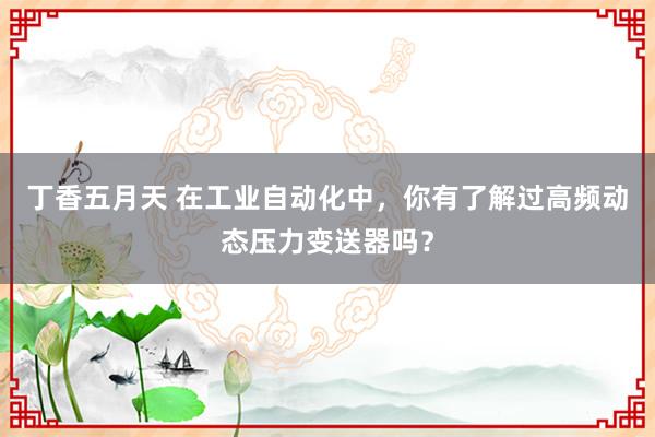 丁香五月天 在工业自动化中，你有了解过高频动态压力变送器吗？