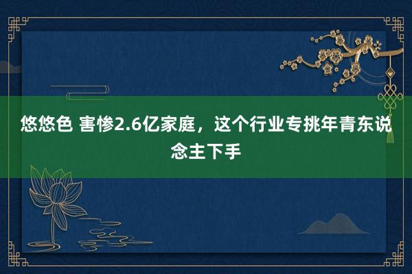 悠悠色 害惨2.6亿家庭，这个行业专挑年青东说念主下手