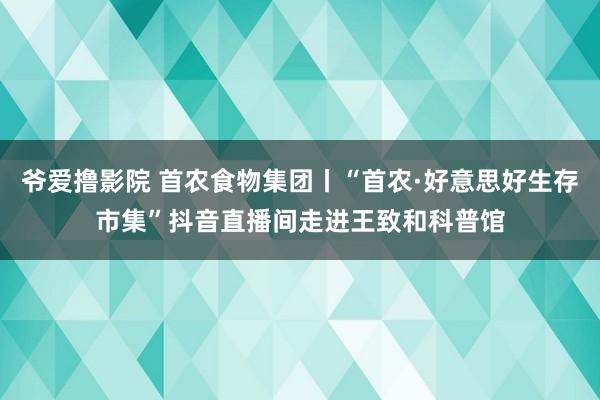 爷爱撸影院 首农食物集团丨“首农·好意思好生存市集”抖音直播间走进王致和科普馆