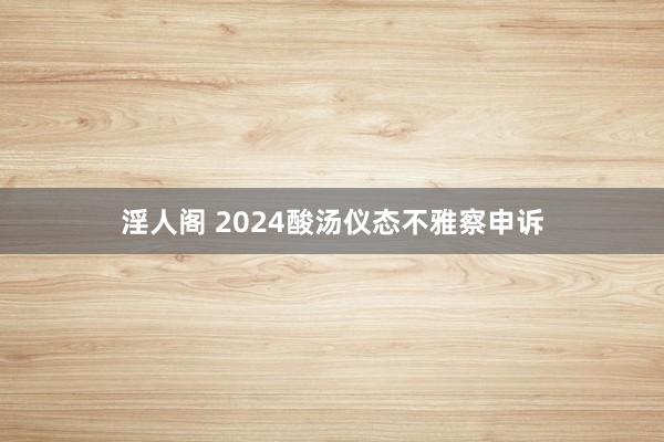 淫人阁 2024酸汤仪态不雅察申诉