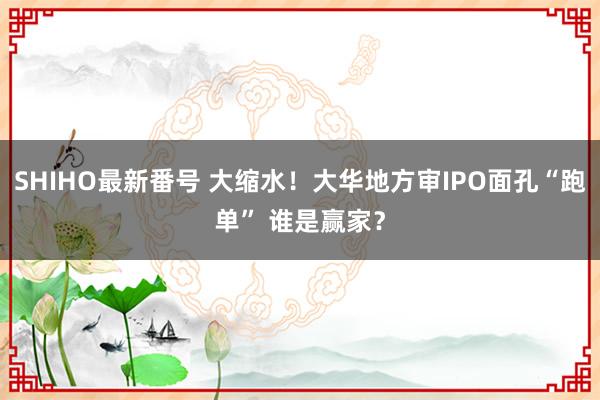 SHIHO最新番号 大缩水！大华地方审IPO面孔“跑单” 谁是赢家？