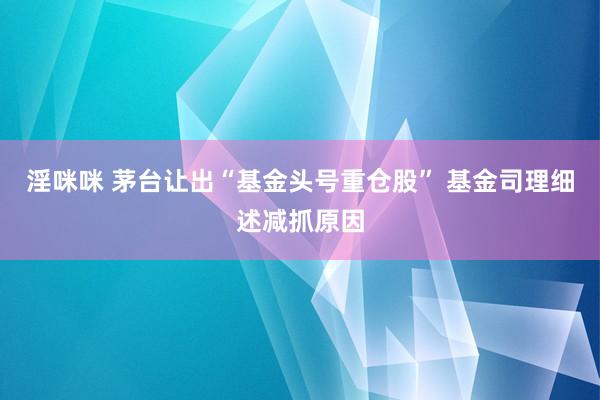 淫咪咪 茅台让出“基金头号重仓股” 基金司理细述减抓原因