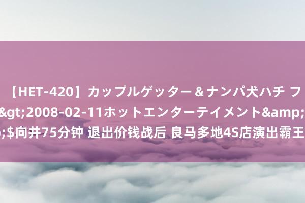 【HET-420】カップルゲッター＆ナンパ犬ハチ ファイト一発</a>2008-02-11ホットエンターテイメント&$向井75分钟 退出价钱战后 良马多地4S店演出霸王条目：拒回绝付 提车要涨价3万