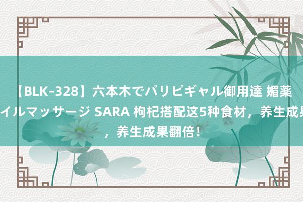 【BLK-328】六本木でパリピギャル御用達 媚薬悶絶オイルマッサージ SARA 枸杞搭配这5种食材，养生成果翻倍！