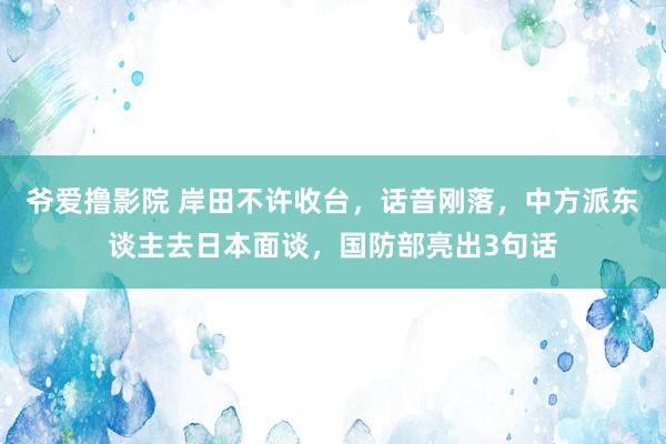 爷爱撸影院 岸田不许收台，话音刚落，中方派东谈主去日本面谈，国防部亮出3句话