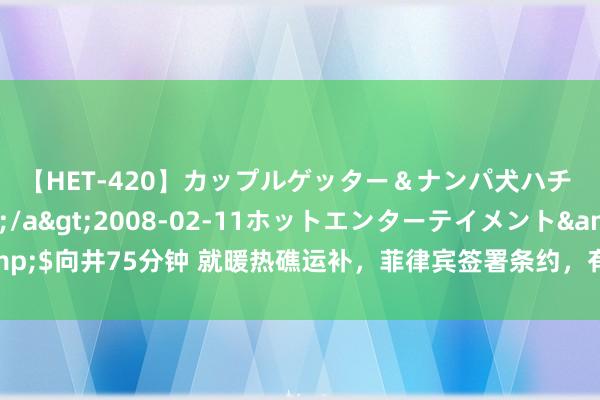 【HET-420】カップルゲッター＆ナンパ犬ハチ ファイト一発</a>2008-02-11ホットエンターテイメント&$向井75分钟 就暖热礁运补，菲律宾签署条约，有预知之明？外媒：拜登布告退选