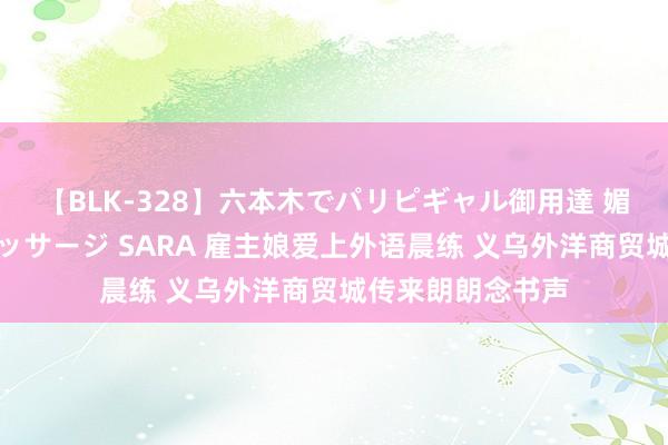 【BLK-328】六本木でパリピギャル御用達 媚薬悶絶オイルマッサージ SARA 雇主娘爱上外语晨练 义乌外洋商贸城传来朗朗念书声