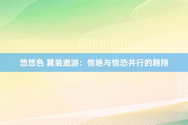 悠悠色 翼装遨游：惊艳与惊恐并行的翱翔