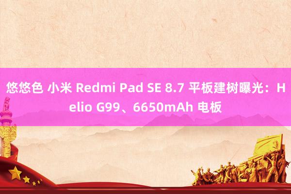 悠悠色 小米 Redmi Pad SE 8.7 平板建树曝光：Helio G99、6650mAh 电板