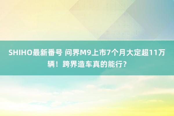 SHIHO最新番号 问界M9上市7个月大定超11万辆！跨界造车真的能行？