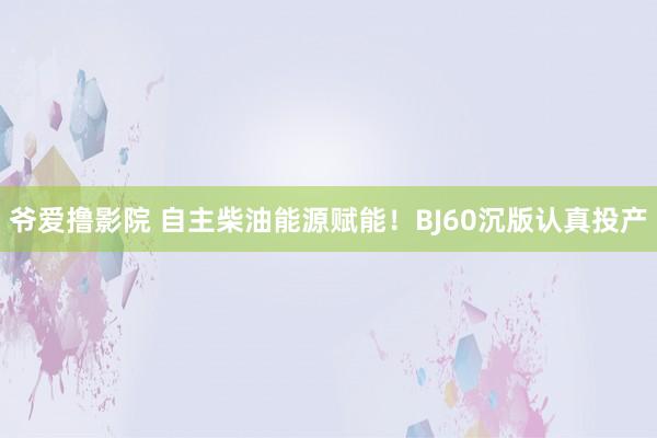 爷爱撸影院 自主柴油能源赋能！BJ60沉版认真投产