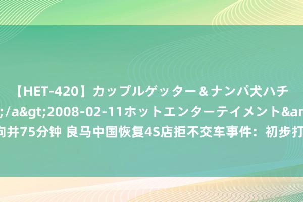 【HET-420】カップルゲッター＆ナンパ犬ハチ ファイト一発</a>2008-02-11ホットエンターテイメント&$向井75分钟 良马中国恢复4S店拒不交车事件：初步打听均系个案，敦促经销商盲从左券商定