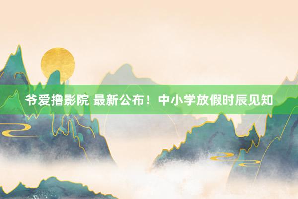 爷爱撸影院 最新公布！中小学放假时辰见知