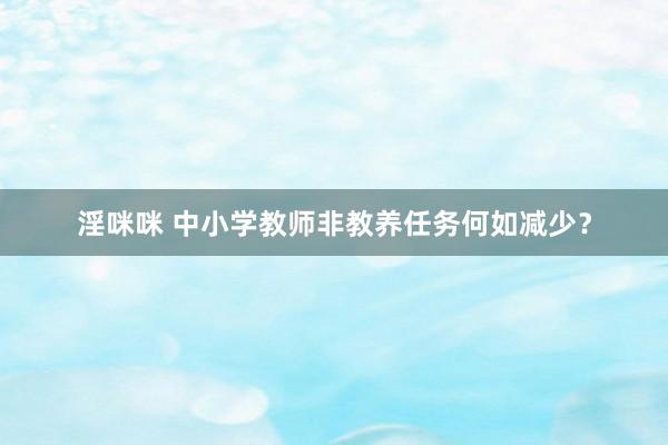 淫咪咪 中小学教师非教养任务何如减少？