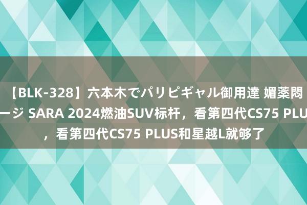 【BLK-328】六本木でパリピギャル御用達 媚薬悶絶オイルマッサージ SARA 2024燃油SUV标杆，看第四代CS75 PLUS和星越L就够了