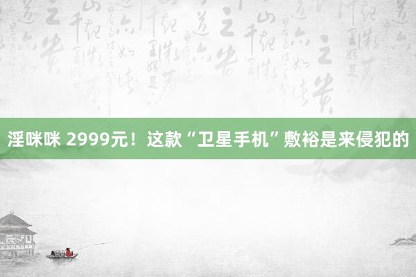 淫咪咪 2999元！这款“卫星手机”敷裕是来侵犯的