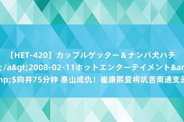 【HET-420】カップルゲッター＆ナンパ犬ハチ ファイト一発</a>2008-02-11ホットエンターテイメント&$向井75分钟 泰山成仇！崔康熙爱将坑苦南通支云，中场中枢赛季报销，保级太难