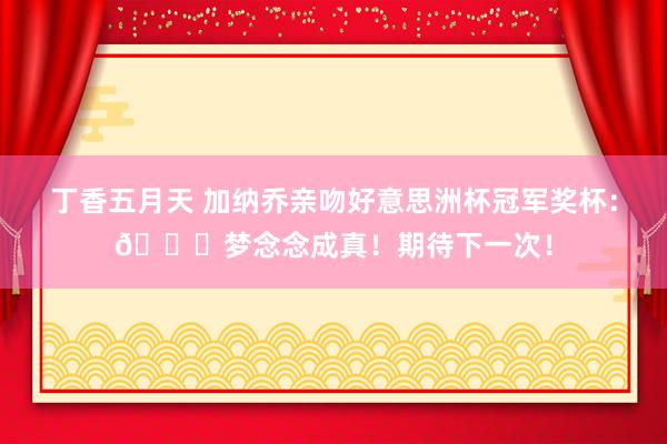 丁香五月天 加纳乔亲吻好意思洲杯冠军奖杯：?梦念念成真！期待下一次！