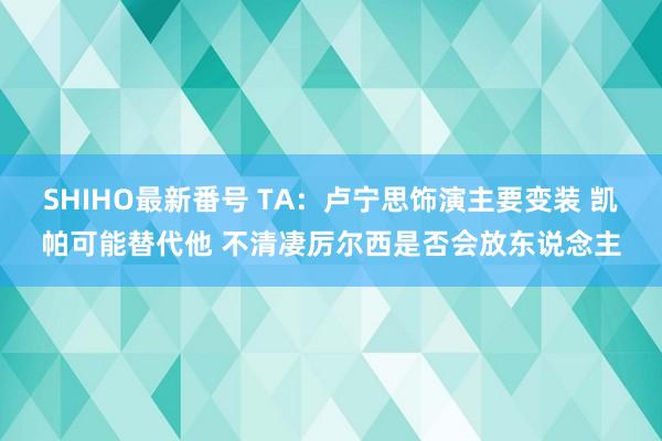 SHIHO最新番号 TA：卢宁思饰演主要变装 凯帕可能替代他 不清凄厉尔西是否会放东说念主