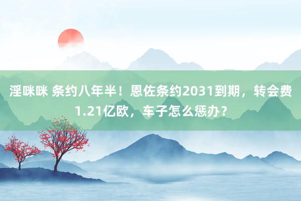 淫咪咪 条约八年半！恩佐条约2031到期，转会费1.21亿欧，车子怎么惩办？