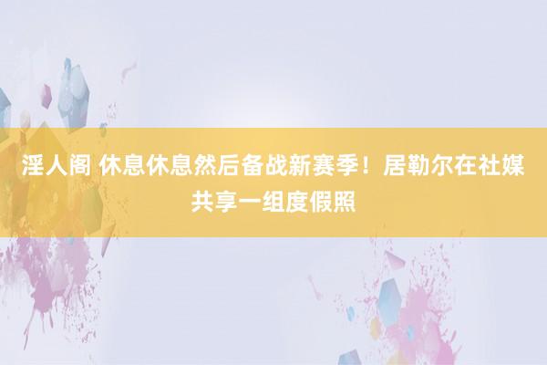 淫人阁 休息休息然后备战新赛季！居勒尔在社媒共享一组度假照