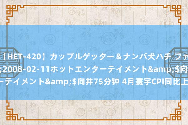 【HET-420】カップルゲッター＆ナンパ犬ハチ ファイト一発</a>2008-02-11ホットエンターテイメント&$向井75分钟 4月寰宇CPI同比上升0.3%