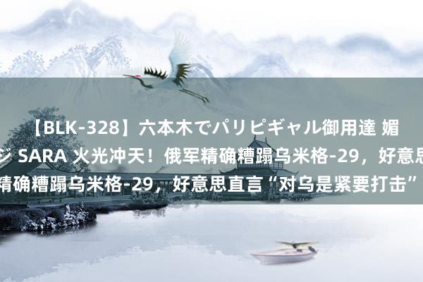 【BLK-328】六本木でパリピギャル御用達 媚薬悶絶オイルマッサージ SARA 火光冲天！俄军精确糟蹋乌米格-29，好意思直言“对乌是紧要打击”！