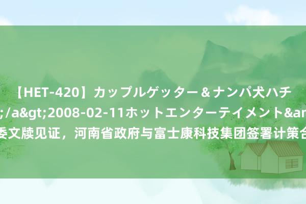 【HET-420】カップルゲッター＆ナンパ犬ハチ ファイト一発</a>2008-02-11ホットエンターテイメント&$向井75分钟 省委文牍见证，河南省政府与富士康科技集团签署计策合营公约！省长：但愿富士康进一步扩大在豫产业布局