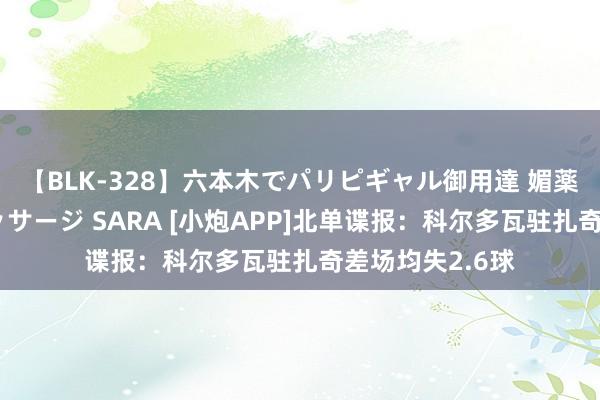 【BLK-328】六本木でパリピギャル御用達 媚薬悶絶オイルマッサージ SARA [小炮APP]北单谍报：科尔多瓦驻扎奇差场均失2.6球