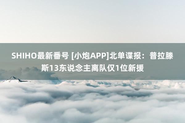 SHIHO最新番号 [小炮APP]北单谍报：普拉滕斯13东说念主离队仅1位新援