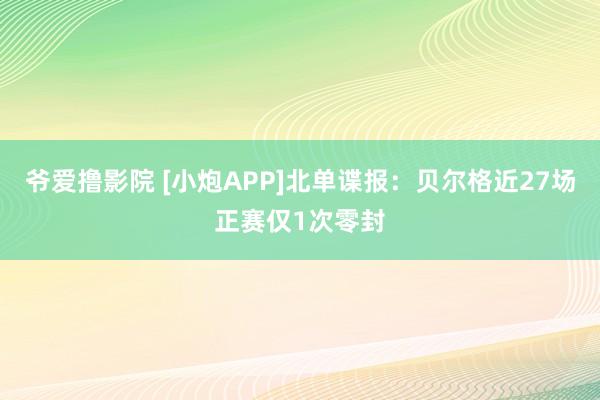 爷爱撸影院 [小炮APP]北单谍报：贝尔格近27场正赛仅1次零封