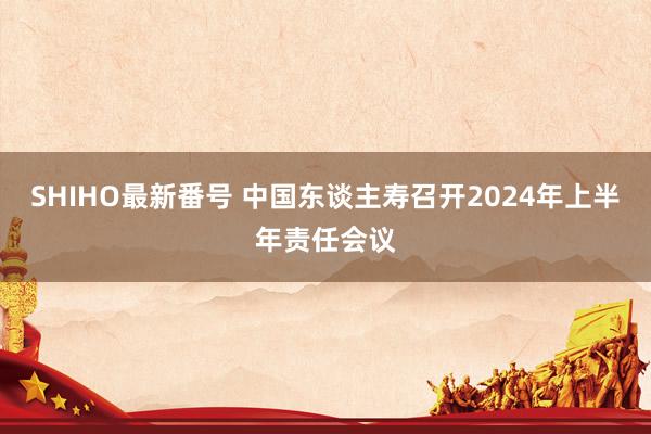 SHIHO最新番号 中国东谈主寿召开2024年上半年责任会议