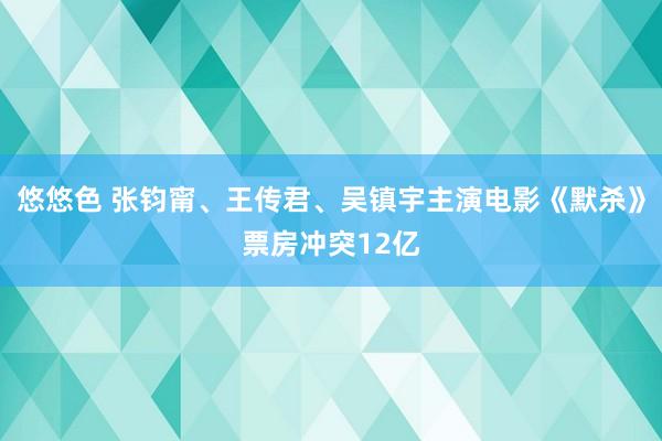 悠悠色 张钧甯、王传君、吴镇宇主演电影《默杀》票房冲突12亿