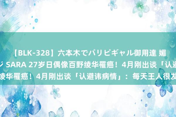 【BLK-328】六本木でパリピギャル御用達 媚薬悶絶オイルマッサージ SARA 27岁日偶像百野绫华罹癌！4月刚出谈「认避讳病情」：每天王人很发怵