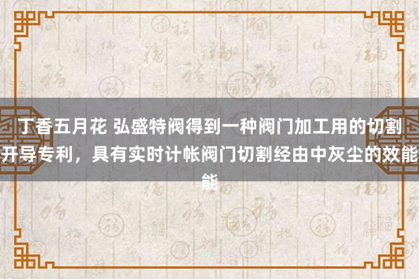 丁香五月花 弘盛特阀得到一种阀门加工用的切割开导专利，具有实时计帐阀门切割经由中灰尘的效能