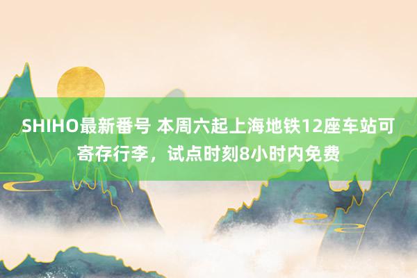 SHIHO最新番号 本周六起上海地铁12座车站可寄存行李，试点时刻8小时内免费