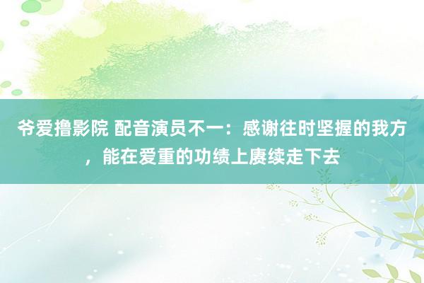 爷爱撸影院 配音演员不一：感谢往时坚握的我方，能在爱重的功绩上赓续走下去