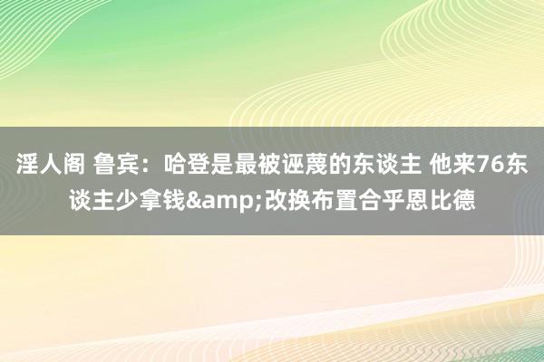 淫人阁 鲁宾：哈登是最被诬蔑的东谈主 他来76东谈主少拿钱&改换布置合乎恩比德