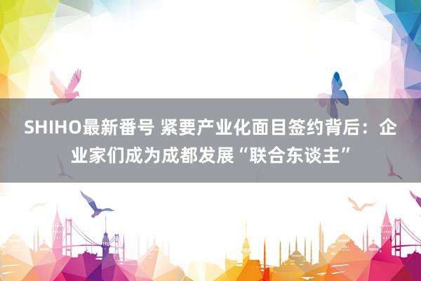 SHIHO最新番号 紧要产业化面目签约背后：企业家们成为成都发展“联合东谈主”