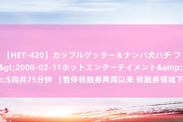 【HET-420】カップルゲッター＆ナンパ犬ハチ ファイト一発</a>2008-02-11ホットエンターテイメント&$向井75分钟 【暂停转融券两周以来 转融券领域下落30.67%】完毕7月24日，暂